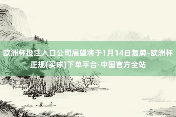 欧洲杯投注入口公司展望将于1月14日复牌-欧洲杯正规(买球)下单平台·中国官方全站