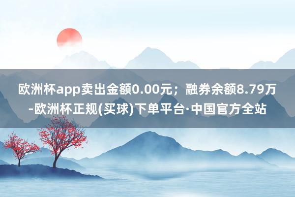欧洲杯app卖出金额0.00元;融券余额8.79万-欧洲杯正规(买球)下单平台·中国官方全站