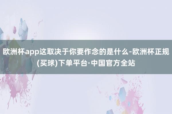 欧洲杯app这取决于你要作念的是什么-欧洲杯正规(买球)下单平台·中国官方全站