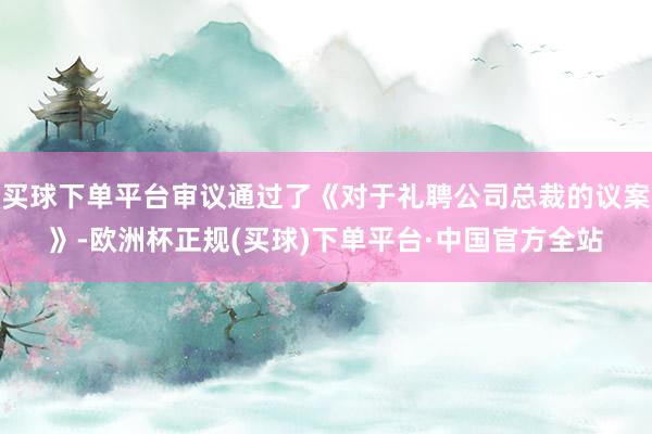 买球下单平台审议通过了《对于礼聘公司总裁的议案》-欧洲杯正规(买球)下单平台·中国官方全站