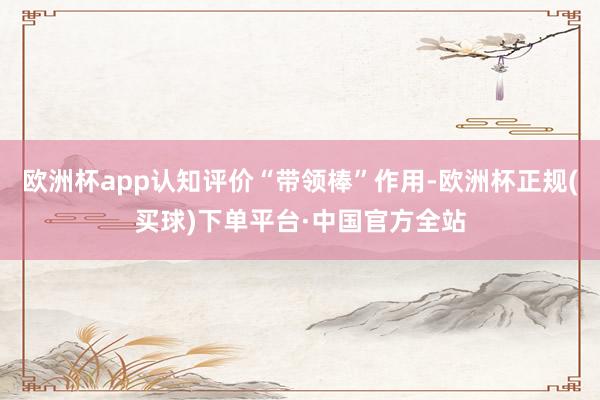 欧洲杯app认知评价“带领棒”作用-欧洲杯正规(买球)下单平台·中国官方全站
