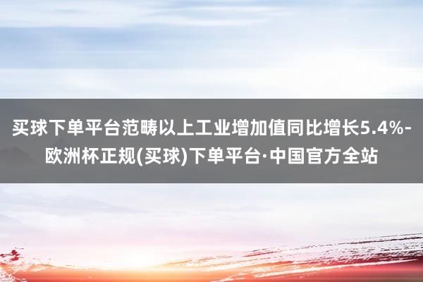 买球下单平台范畴以上工业增加值同比增长5.4%-欧洲杯正规(买球)下单平台·中国官方全站