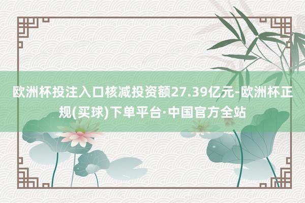 欧洲杯投注入口核减投资额27.39亿元-欧洲杯正规(买球)下单平台·中国官方全站